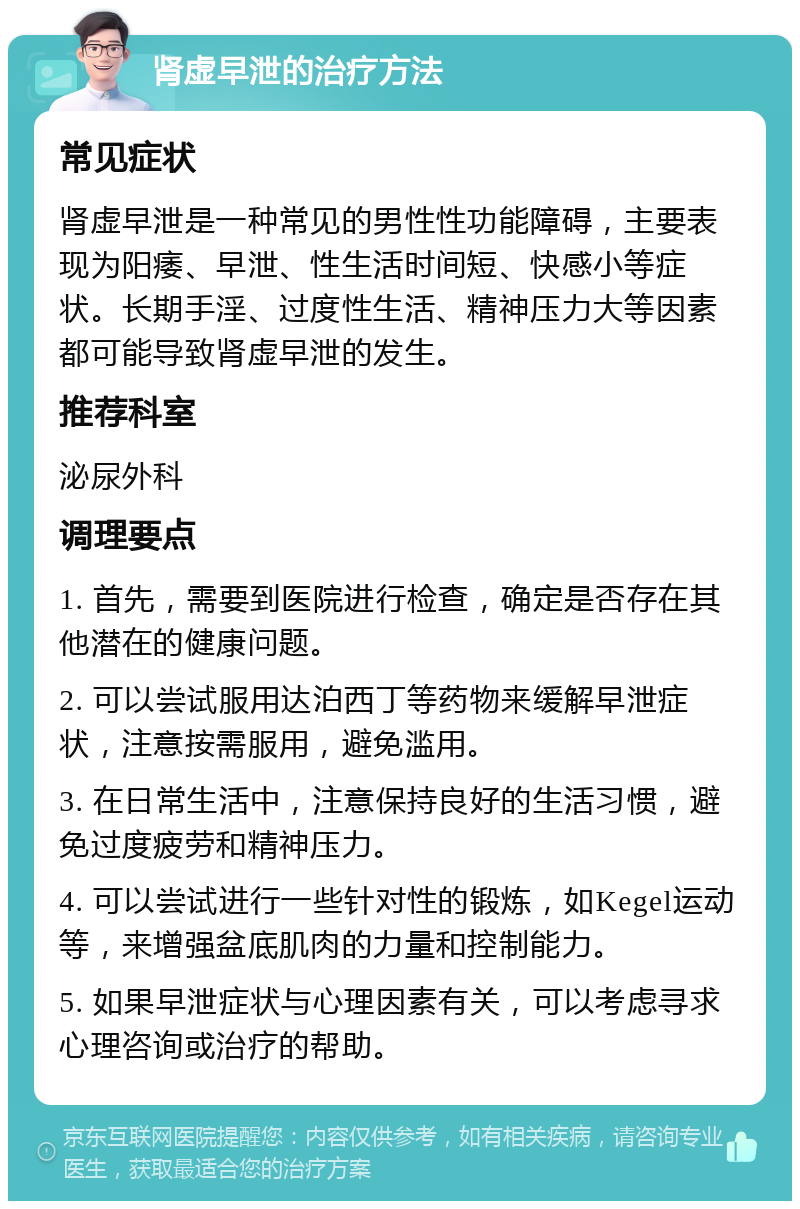 肾虚早泄的治疗方法 常见症状 肾虚早泄是一种常见的男性性功能障碍，主要表现为阳痿、早泄、性生活时间短、快感小等症状。长期手淫、过度性生活、精神压力大等因素都可能导致肾虚早泄的发生。 推荐科室 泌尿外科 调理要点 1. 首先，需要到医院进行检查，确定是否存在其他潜在的健康问题。 2. 可以尝试服用达泊西丁等药物来缓解早泄症状，注意按需服用，避免滥用。 3. 在日常生活中，注意保持良好的生活习惯，避免过度疲劳和精神压力。 4. 可以尝试进行一些针对性的锻炼，如Kegel运动等，来增强盆底肌肉的力量和控制能力。 5. 如果早泄症状与心理因素有关，可以考虑寻求心理咨询或治疗的帮助。