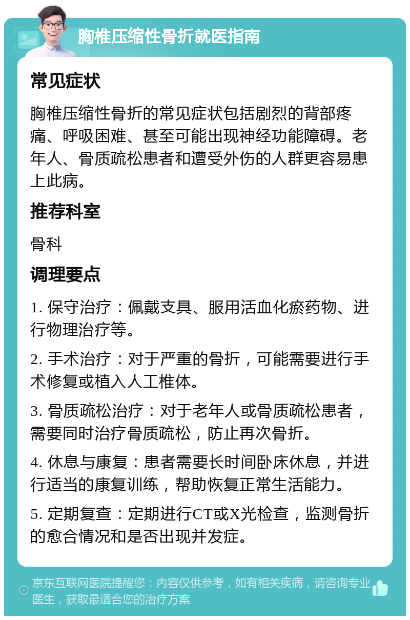 胸椎压缩性骨折就医指南 常见症状 胸椎压缩性骨折的常见症状包括剧烈的背部疼痛、呼吸困难、甚至可能出现神经功能障碍。老年人、骨质疏松患者和遭受外伤的人群更容易患上此病。 推荐科室 骨科 调理要点 1. 保守治疗：佩戴支具、服用活血化瘀药物、进行物理治疗等。 2. 手术治疗：对于严重的骨折，可能需要进行手术修复或植入人工椎体。 3. 骨质疏松治疗：对于老年人或骨质疏松患者，需要同时治疗骨质疏松，防止再次骨折。 4. 休息与康复：患者需要长时间卧床休息，并进行适当的康复训练，帮助恢复正常生活能力。 5. 定期复查：定期进行CT或X光检查，监测骨折的愈合情况和是否出现并发症。