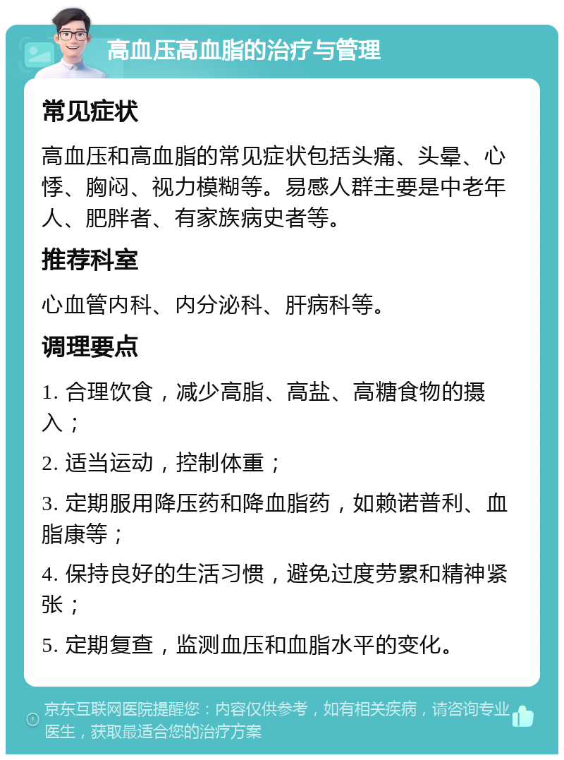 高血压高血脂的治疗与管理 常见症状 高血压和高血脂的常见症状包括头痛、头晕、心悸、胸闷、视力模糊等。易感人群主要是中老年人、肥胖者、有家族病史者等。 推荐科室 心血管内科、内分泌科、肝病科等。 调理要点 1. 合理饮食，减少高脂、高盐、高糖食物的摄入； 2. 适当运动，控制体重； 3. 定期服用降压药和降血脂药，如赖诺普利、血脂康等； 4. 保持良好的生活习惯，避免过度劳累和精神紧张； 5. 定期复查，监测血压和血脂水平的变化。