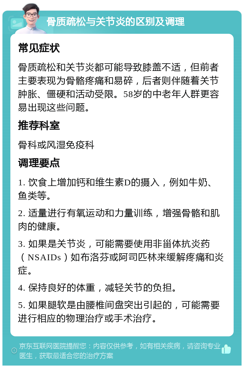 骨质疏松与关节炎的区别及调理 常见症状 骨质疏松和关节炎都可能导致膝盖不适，但前者主要表现为骨骼疼痛和易碎，后者则伴随着关节肿胀、僵硬和活动受限。58岁的中老年人群更容易出现这些问题。 推荐科室 骨科或风湿免疫科 调理要点 1. 饮食上增加钙和维生素D的摄入，例如牛奶、鱼类等。 2. 适量进行有氧运动和力量训练，增强骨骼和肌肉的健康。 3. 如果是关节炎，可能需要使用非甾体抗炎药（NSAIDs）如布洛芬或阿司匹林来缓解疼痛和炎症。 4. 保持良好的体重，减轻关节的负担。 5. 如果腿软是由腰椎间盘突出引起的，可能需要进行相应的物理治疗或手术治疗。