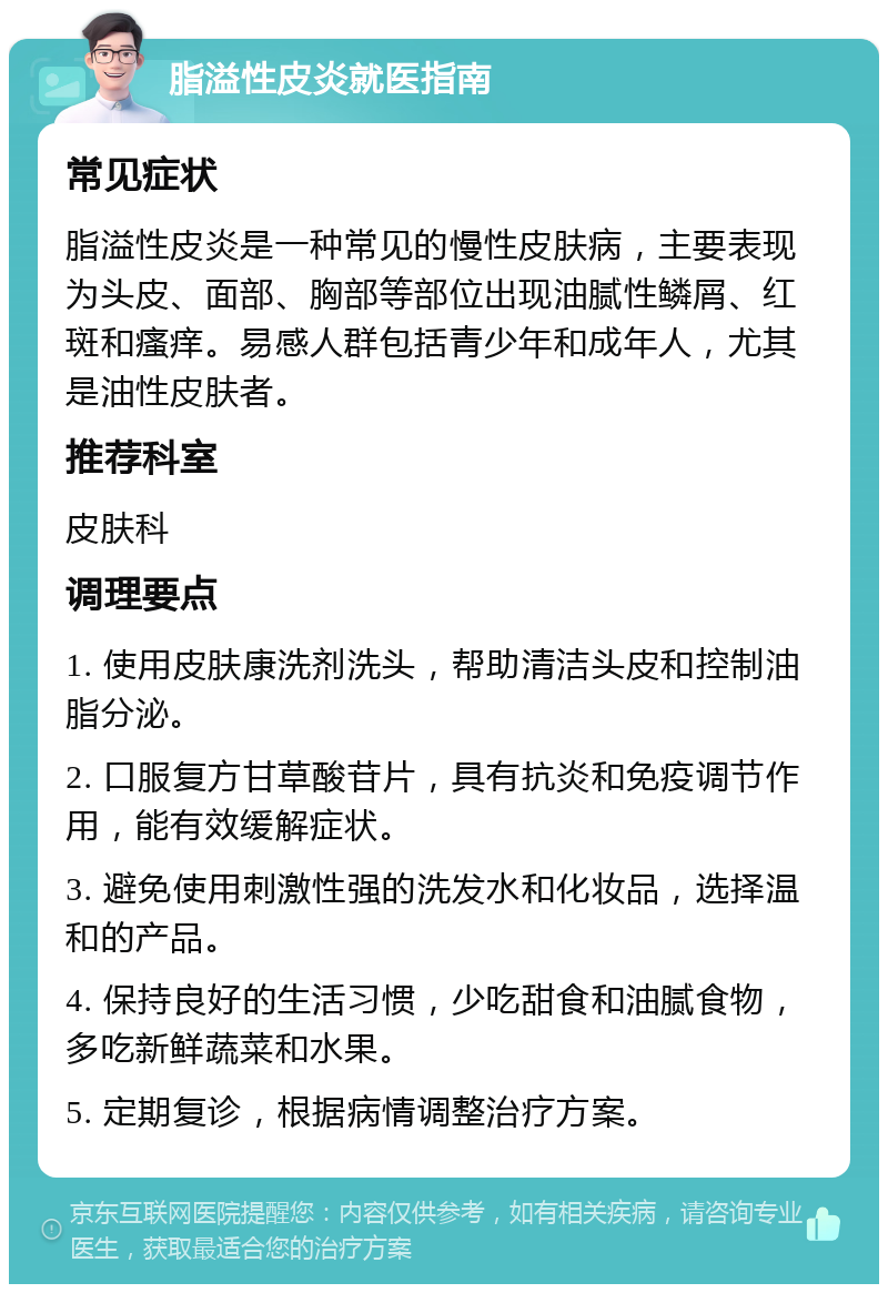 脂溢性皮炎就医指南 常见症状 脂溢性皮炎是一种常见的慢性皮肤病，主要表现为头皮、面部、胸部等部位出现油腻性鳞屑、红斑和瘙痒。易感人群包括青少年和成年人，尤其是油性皮肤者。 推荐科室 皮肤科 调理要点 1. 使用皮肤康洗剂洗头，帮助清洁头皮和控制油脂分泌。 2. 口服复方甘草酸苷片，具有抗炎和免疫调节作用，能有效缓解症状。 3. 避免使用刺激性强的洗发水和化妆品，选择温和的产品。 4. 保持良好的生活习惯，少吃甜食和油腻食物，多吃新鲜蔬菜和水果。 5. 定期复诊，根据病情调整治疗方案。