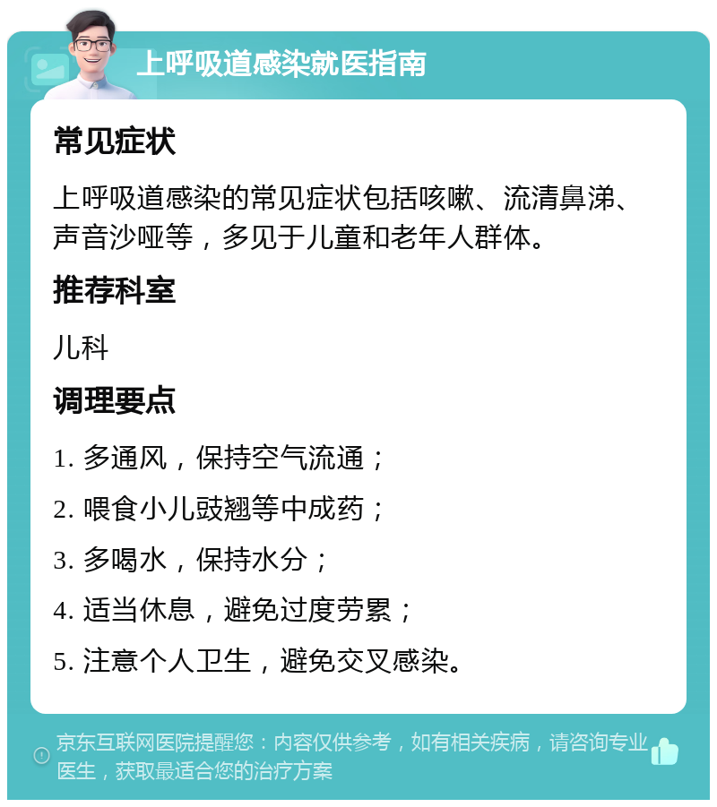 上呼吸道感染就医指南 常见症状 上呼吸道感染的常见症状包括咳嗽、流清鼻涕、声音沙哑等，多见于儿童和老年人群体。 推荐科室 儿科 调理要点 1. 多通风，保持空气流通； 2. 喂食小儿豉翘等中成药； 3. 多喝水，保持水分； 4. 适当休息，避免过度劳累； 5. 注意个人卫生，避免交叉感染。