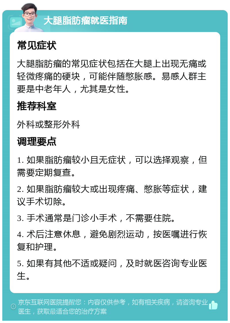 大腿脂肪瘤就医指南 常见症状 大腿脂肪瘤的常见症状包括在大腿上出现无痛或轻微疼痛的硬块，可能伴随憋胀感。易感人群主要是中老年人，尤其是女性。 推荐科室 外科或整形外科 调理要点 1. 如果脂肪瘤较小且无症状，可以选择观察，但需要定期复查。 2. 如果脂肪瘤较大或出现疼痛、憋胀等症状，建议手术切除。 3. 手术通常是门诊小手术，不需要住院。 4. 术后注意休息，避免剧烈运动，按医嘱进行恢复和护理。 5. 如果有其他不适或疑问，及时就医咨询专业医生。