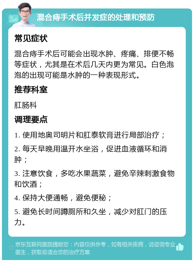 混合痔手术后并发症的处理和预防 常见症状 混合痔手术后可能会出现水肿、疼痛、排便不畅等症状，尤其是在术后几天内更为常见。白色泡泡的出现可能是水肿的一种表现形式。 推荐科室 肛肠科 调理要点 1. 使用地奥司明片和肛泰软膏进行局部治疗； 2. 每天早晚用温开水坐浴，促进血液循环和消肿； 3. 注意饮食，多吃水果蔬菜，避免辛辣刺激食物和饮酒； 4. 保持大便通畅，避免便秘； 5. 避免长时间蹲厕所和久坐，减少对肛门的压力。