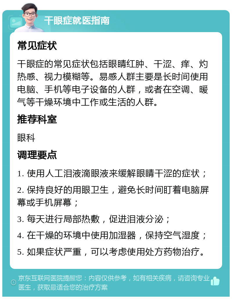 干眼症就医指南 常见症状 干眼症的常见症状包括眼睛红肿、干涩、痒、灼热感、视力模糊等。易感人群主要是长时间使用电脑、手机等电子设备的人群，或者在空调、暖气等干燥环境中工作或生活的人群。 推荐科室 眼科 调理要点 1. 使用人工泪液滴眼液来缓解眼睛干涩的症状； 2. 保持良好的用眼卫生，避免长时间盯着电脑屏幕或手机屏幕； 3. 每天进行局部热敷，促进泪液分泌； 4. 在干燥的环境中使用加湿器，保持空气湿度； 5. 如果症状严重，可以考虑使用处方药物治疗。