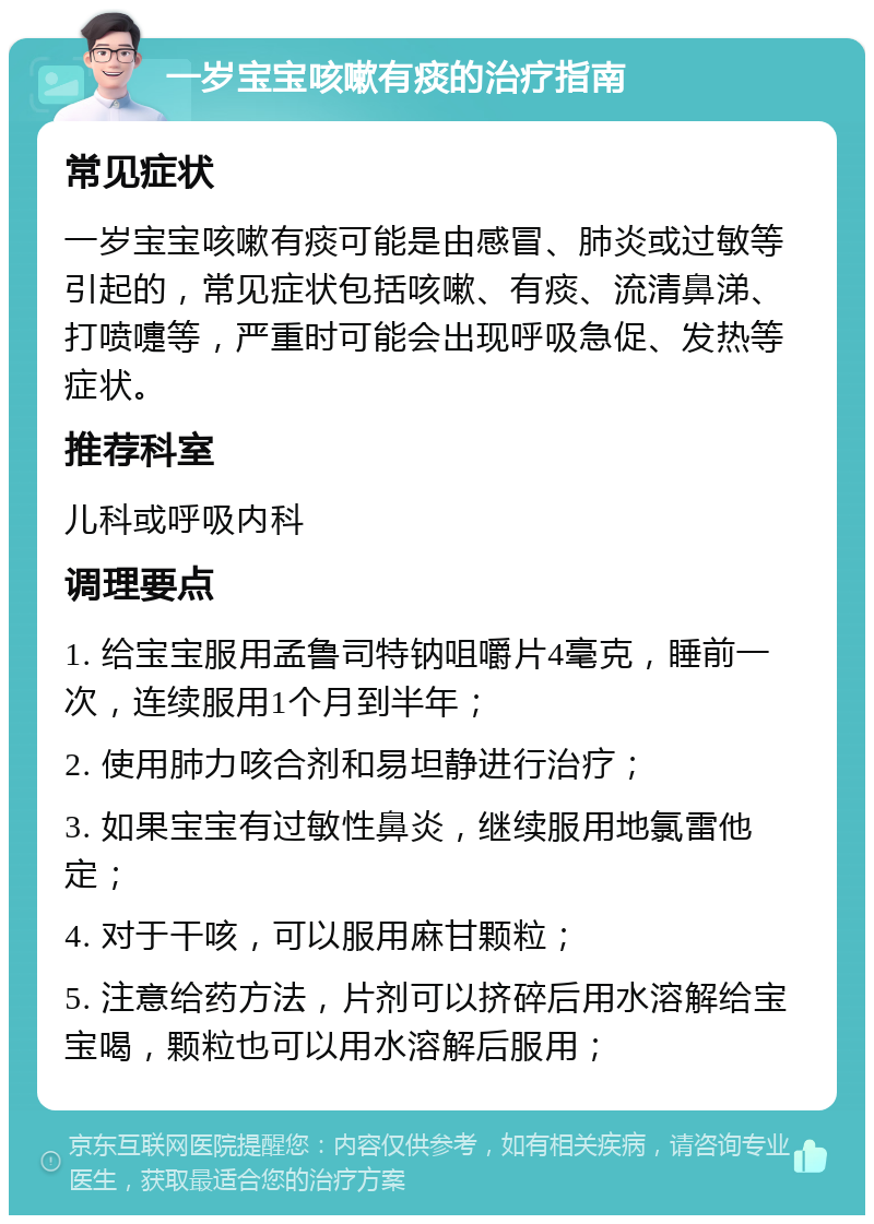 一岁宝宝咳嗽有痰的治疗指南 常见症状 一岁宝宝咳嗽有痰可能是由感冒、肺炎或过敏等引起的，常见症状包括咳嗽、有痰、流清鼻涕、打喷嚏等，严重时可能会出现呼吸急促、发热等症状。 推荐科室 儿科或呼吸内科 调理要点 1. 给宝宝服用孟鲁司特钠咀嚼片4毫克，睡前一次，连续服用1个月到半年； 2. 使用肺力咳合剂和易坦静进行治疗； 3. 如果宝宝有过敏性鼻炎，继续服用地氯雷他定； 4. 对于干咳，可以服用麻甘颗粒； 5. 注意给药方法，片剂可以挤碎后用水溶解给宝宝喝，颗粒也可以用水溶解后服用；