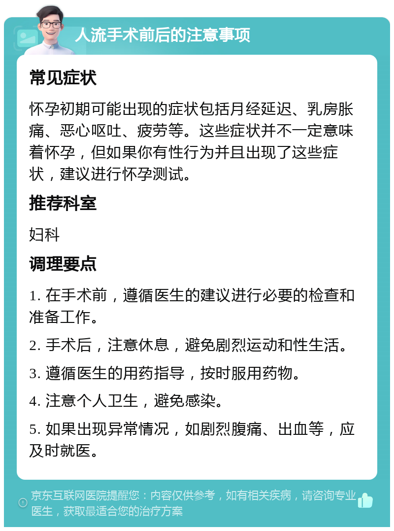 人流手术前后的注意事项 常见症状 怀孕初期可能出现的症状包括月经延迟、乳房胀痛、恶心呕吐、疲劳等。这些症状并不一定意味着怀孕，但如果你有性行为并且出现了这些症状，建议进行怀孕测试。 推荐科室 妇科 调理要点 1. 在手术前，遵循医生的建议进行必要的检查和准备工作。 2. 手术后，注意休息，避免剧烈运动和性生活。 3. 遵循医生的用药指导，按时服用药物。 4. 注意个人卫生，避免感染。 5. 如果出现异常情况，如剧烈腹痛、出血等，应及时就医。