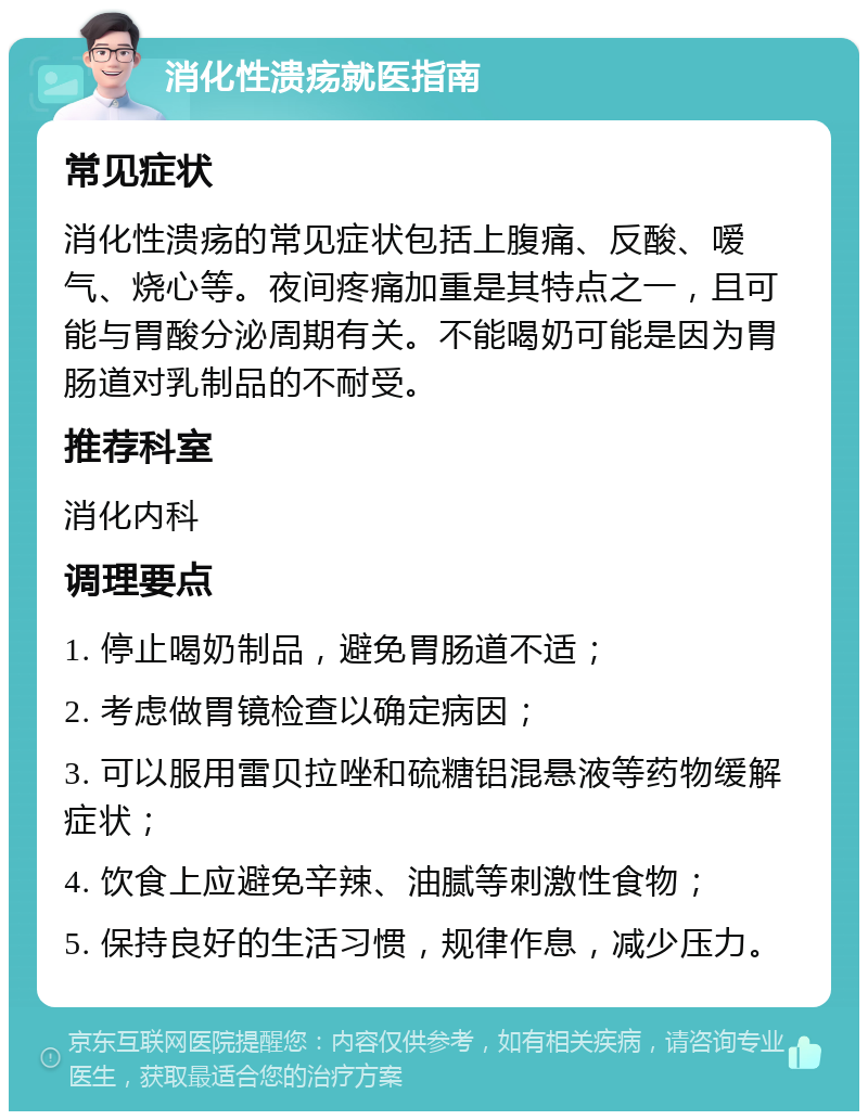 消化性溃疡就医指南 常见症状 消化性溃疡的常见症状包括上腹痛、反酸、嗳气、烧心等。夜间疼痛加重是其特点之一，且可能与胃酸分泌周期有关。不能喝奶可能是因为胃肠道对乳制品的不耐受。 推荐科室 消化内科 调理要点 1. 停止喝奶制品，避免胃肠道不适； 2. 考虑做胃镜检查以确定病因； 3. 可以服用雷贝拉唑和硫糖铝混悬液等药物缓解症状； 4. 饮食上应避免辛辣、油腻等刺激性食物； 5. 保持良好的生活习惯，规律作息，减少压力。