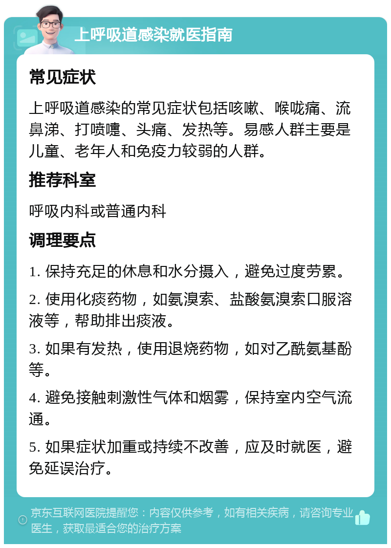 上呼吸道感染就医指南 常见症状 上呼吸道感染的常见症状包括咳嗽、喉咙痛、流鼻涕、打喷嚏、头痛、发热等。易感人群主要是儿童、老年人和免疫力较弱的人群。 推荐科室 呼吸内科或普通内科 调理要点 1. 保持充足的休息和水分摄入，避免过度劳累。 2. 使用化痰药物，如氨溴索、盐酸氨溴索口服溶液等，帮助排出痰液。 3. 如果有发热，使用退烧药物，如对乙酰氨基酚等。 4. 避免接触刺激性气体和烟雾，保持室内空气流通。 5. 如果症状加重或持续不改善，应及时就医，避免延误治疗。