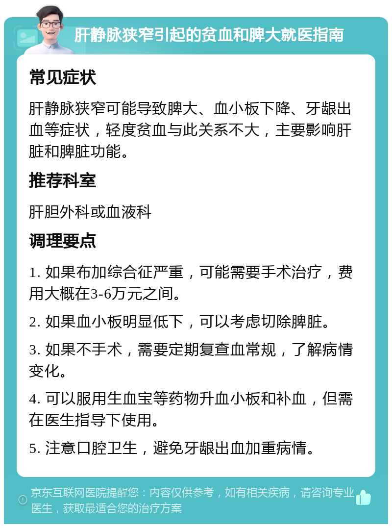 肝静脉狭窄引起的贫血和脾大就医指南 常见症状 肝静脉狭窄可能导致脾大、血小板下降、牙龈出血等症状，轻度贫血与此关系不大，主要影响肝脏和脾脏功能。 推荐科室 肝胆外科或血液科 调理要点 1. 如果布加综合征严重，可能需要手术治疗，费用大概在3-6万元之间。 2. 如果血小板明显低下，可以考虑切除脾脏。 3. 如果不手术，需要定期复查血常规，了解病情变化。 4. 可以服用生血宝等药物升血小板和补血，但需在医生指导下使用。 5. 注意口腔卫生，避免牙龈出血加重病情。