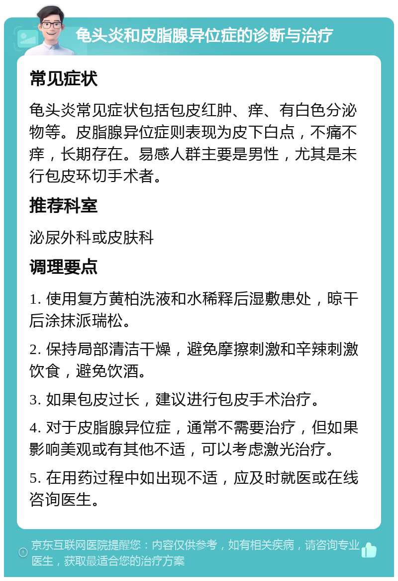 龟头炎和皮脂腺异位症的诊断与治疗 常见症状 龟头炎常见症状包括包皮红肿、痒、有白色分泌物等。皮脂腺异位症则表现为皮下白点，不痛不痒，长期存在。易感人群主要是男性，尤其是未行包皮环切手术者。 推荐科室 泌尿外科或皮肤科 调理要点 1. 使用复方黄柏洗液和水稀释后湿敷患处，晾干后涂抹派瑞松。 2. 保持局部清洁干燥，避免摩擦刺激和辛辣刺激饮食，避免饮酒。 3. 如果包皮过长，建议进行包皮手术治疗。 4. 对于皮脂腺异位症，通常不需要治疗，但如果影响美观或有其他不适，可以考虑激光治疗。 5. 在用药过程中如出现不适，应及时就医或在线咨询医生。