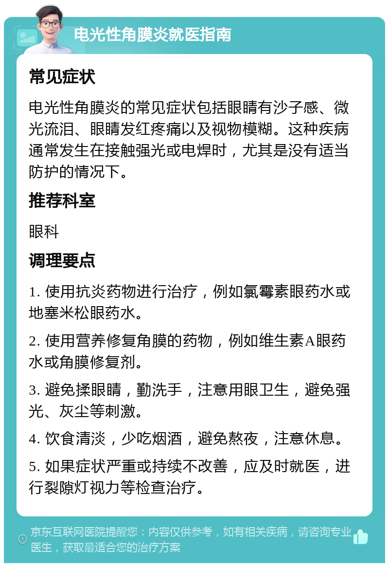 电光性角膜炎就医指南 常见症状 电光性角膜炎的常见症状包括眼睛有沙子感、微光流泪、眼睛发红疼痛以及视物模糊。这种疾病通常发生在接触强光或电焊时，尤其是没有适当防护的情况下。 推荐科室 眼科 调理要点 1. 使用抗炎药物进行治疗，例如氯霉素眼药水或地塞米松眼药水。 2. 使用营养修复角膜的药物，例如维生素A眼药水或角膜修复剂。 3. 避免揉眼睛，勤洗手，注意用眼卫生，避免强光、灰尘等刺激。 4. 饮食清淡，少吃烟酒，避免熬夜，注意休息。 5. 如果症状严重或持续不改善，应及时就医，进行裂隙灯视力等检查治疗。