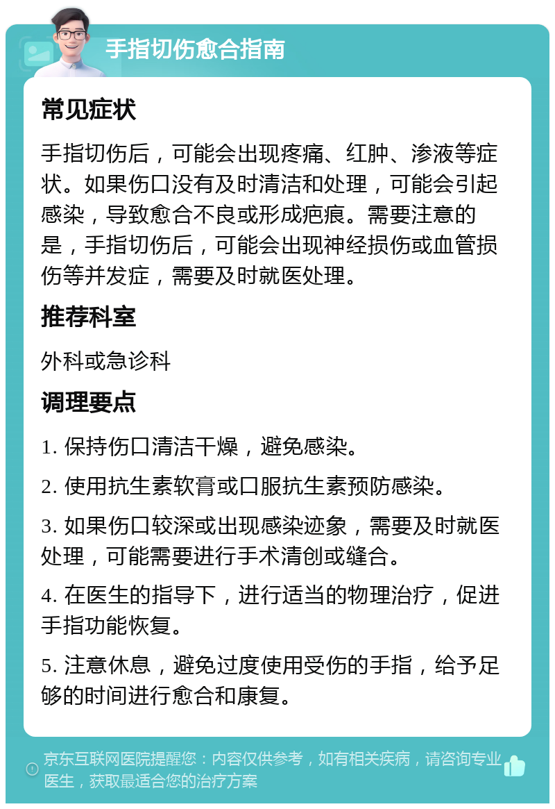 手指切伤愈合指南 常见症状 手指切伤后，可能会出现疼痛、红肿、渗液等症状。如果伤口没有及时清洁和处理，可能会引起感染，导致愈合不良或形成疤痕。需要注意的是，手指切伤后，可能会出现神经损伤或血管损伤等并发症，需要及时就医处理。 推荐科室 外科或急诊科 调理要点 1. 保持伤口清洁干燥，避免感染。 2. 使用抗生素软膏或口服抗生素预防感染。 3. 如果伤口较深或出现感染迹象，需要及时就医处理，可能需要进行手术清创或缝合。 4. 在医生的指导下，进行适当的物理治疗，促进手指功能恢复。 5. 注意休息，避免过度使用受伤的手指，给予足够的时间进行愈合和康复。