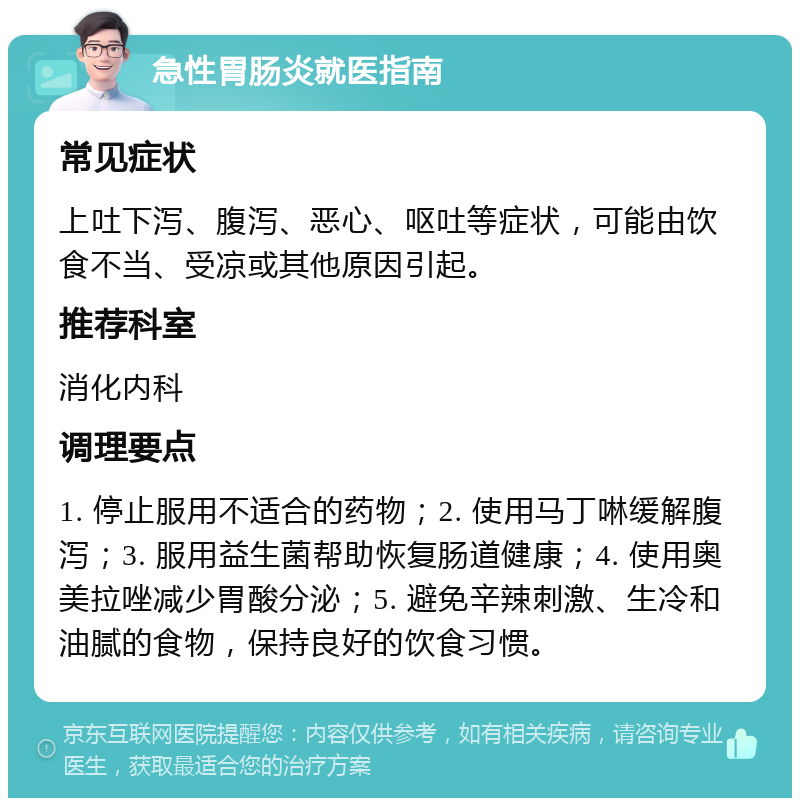 急性胃肠炎就医指南 常见症状 上吐下泻、腹泻、恶心、呕吐等症状，可能由饮食不当、受凉或其他原因引起。 推荐科室 消化内科 调理要点 1. 停止服用不适合的药物；2. 使用马丁啉缓解腹泻；3. 服用益生菌帮助恢复肠道健康；4. 使用奥美拉唑减少胃酸分泌；5. 避免辛辣刺激、生冷和油腻的食物，保持良好的饮食习惯。