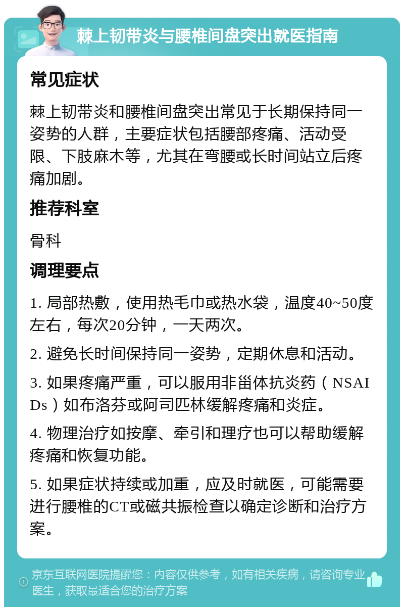 棘上韧带炎与腰椎间盘突出就医指南 常见症状 棘上韧带炎和腰椎间盘突出常见于长期保持同一姿势的人群，主要症状包括腰部疼痛、活动受限、下肢麻木等，尤其在弯腰或长时间站立后疼痛加剧。 推荐科室 骨科 调理要点 1. 局部热敷，使用热毛巾或热水袋，温度40~50度左右，每次20分钟，一天两次。 2. 避免长时间保持同一姿势，定期休息和活动。 3. 如果疼痛严重，可以服用非甾体抗炎药（NSAIDs）如布洛芬或阿司匹林缓解疼痛和炎症。 4. 物理治疗如按摩、牵引和理疗也可以帮助缓解疼痛和恢复功能。 5. 如果症状持续或加重，应及时就医，可能需要进行腰椎的CT或磁共振检查以确定诊断和治疗方案。