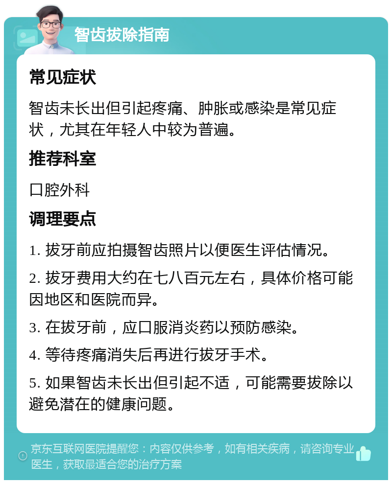 智齿拔除指南 常见症状 智齿未长出但引起疼痛、肿胀或感染是常见症状，尤其在年轻人中较为普遍。 推荐科室 口腔外科 调理要点 1. 拔牙前应拍摄智齿照片以便医生评估情况。 2. 拔牙费用大约在七八百元左右，具体价格可能因地区和医院而异。 3. 在拔牙前，应口服消炎药以预防感染。 4. 等待疼痛消失后再进行拔牙手术。 5. 如果智齿未长出但引起不适，可能需要拔除以避免潜在的健康问题。