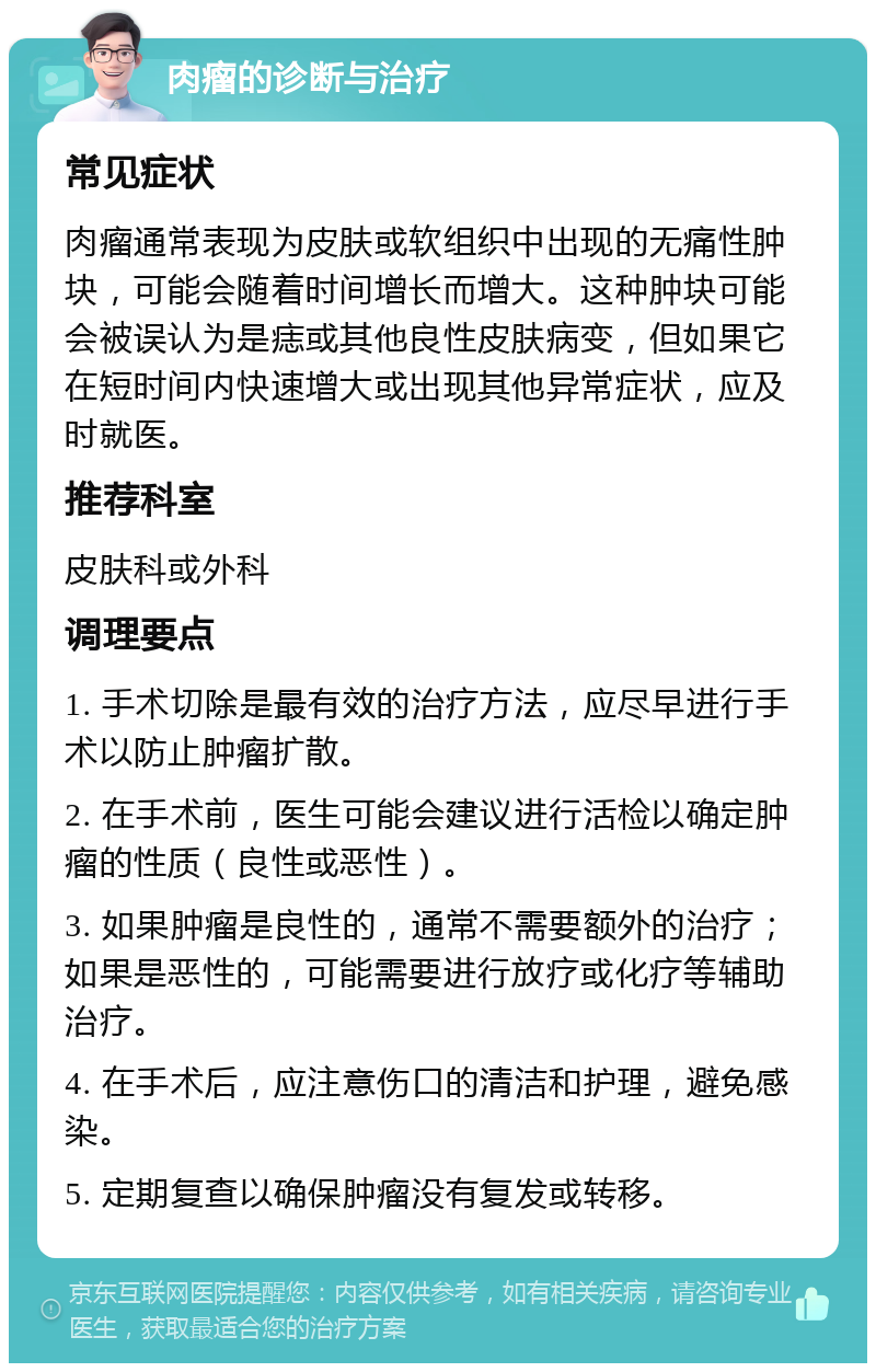 肉瘤的诊断与治疗 常见症状 肉瘤通常表现为皮肤或软组织中出现的无痛性肿块，可能会随着时间增长而增大。这种肿块可能会被误认为是痣或其他良性皮肤病变，但如果它在短时间内快速增大或出现其他异常症状，应及时就医。 推荐科室 皮肤科或外科 调理要点 1. 手术切除是最有效的治疗方法，应尽早进行手术以防止肿瘤扩散。 2. 在手术前，医生可能会建议进行活检以确定肿瘤的性质（良性或恶性）。 3. 如果肿瘤是良性的，通常不需要额外的治疗；如果是恶性的，可能需要进行放疗或化疗等辅助治疗。 4. 在手术后，应注意伤口的清洁和护理，避免感染。 5. 定期复查以确保肿瘤没有复发或转移。