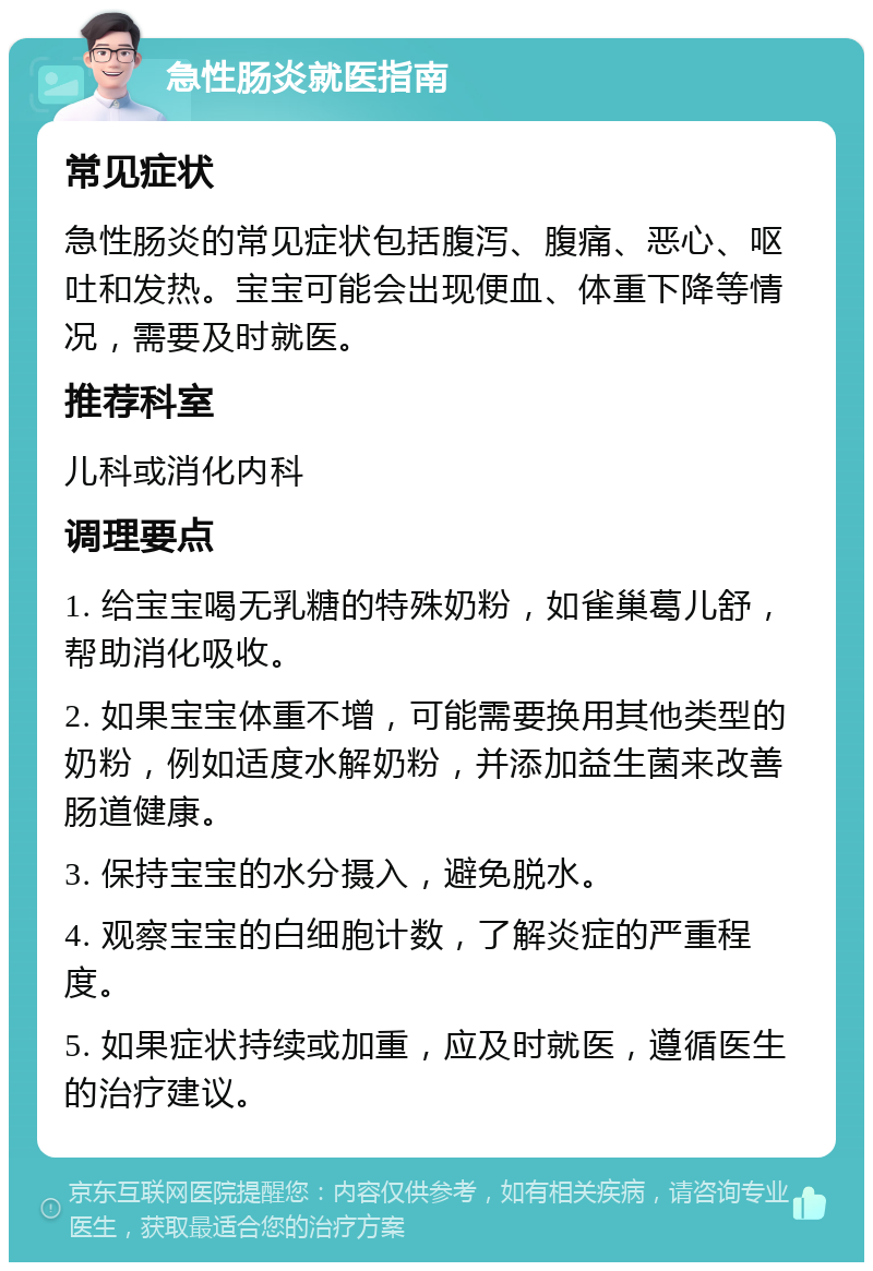 急性肠炎就医指南 常见症状 急性肠炎的常见症状包括腹泻、腹痛、恶心、呕吐和发热。宝宝可能会出现便血、体重下降等情况，需要及时就医。 推荐科室 儿科或消化内科 调理要点 1. 给宝宝喝无乳糖的特殊奶粉，如雀巢葛儿舒，帮助消化吸收。 2. 如果宝宝体重不增，可能需要换用其他类型的奶粉，例如适度水解奶粉，并添加益生菌来改善肠道健康。 3. 保持宝宝的水分摄入，避免脱水。 4. 观察宝宝的白细胞计数，了解炎症的严重程度。 5. 如果症状持续或加重，应及时就医，遵循医生的治疗建议。