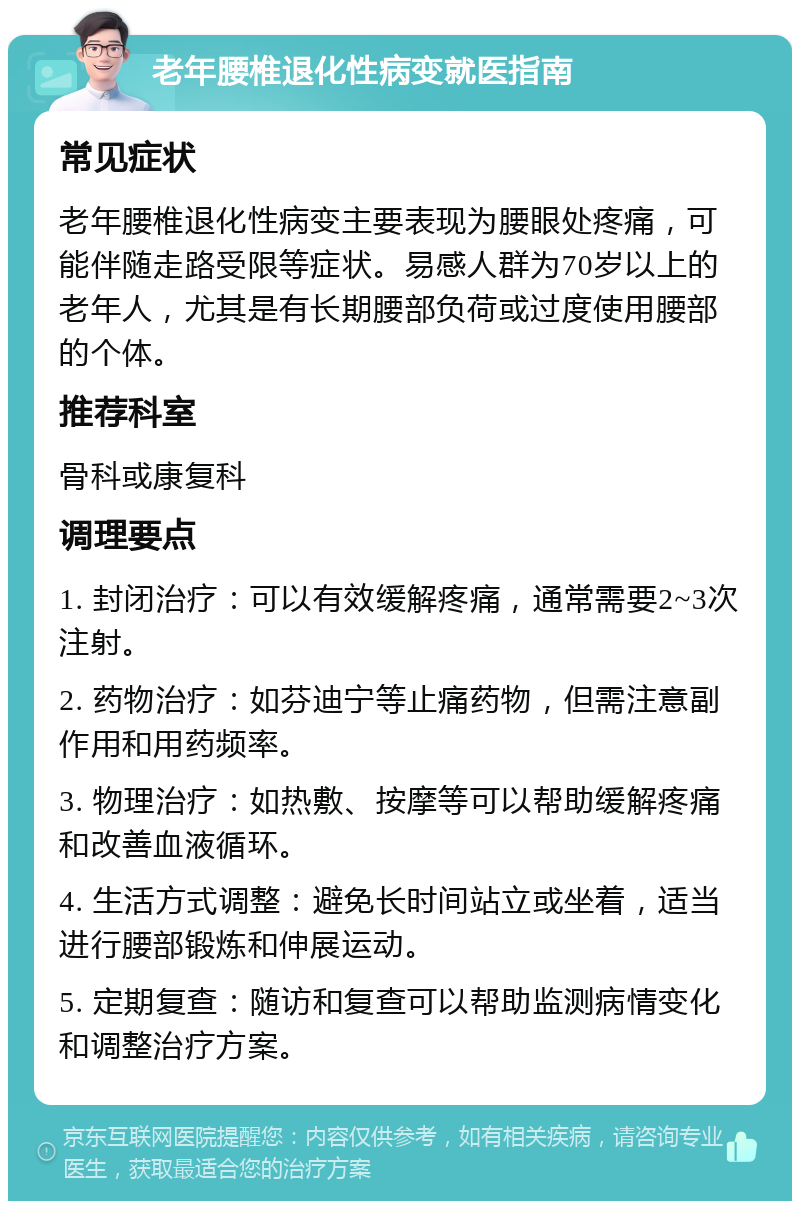 老年腰椎退化性病变就医指南 常见症状 老年腰椎退化性病变主要表现为腰眼处疼痛，可能伴随走路受限等症状。易感人群为70岁以上的老年人，尤其是有长期腰部负荷或过度使用腰部的个体。 推荐科室 骨科或康复科 调理要点 1. 封闭治疗：可以有效缓解疼痛，通常需要2~3次注射。 2. 药物治疗：如芬迪宁等止痛药物，但需注意副作用和用药频率。 3. 物理治疗：如热敷、按摩等可以帮助缓解疼痛和改善血液循环。 4. 生活方式调整：避免长时间站立或坐着，适当进行腰部锻炼和伸展运动。 5. 定期复查：随访和复查可以帮助监测病情变化和调整治疗方案。