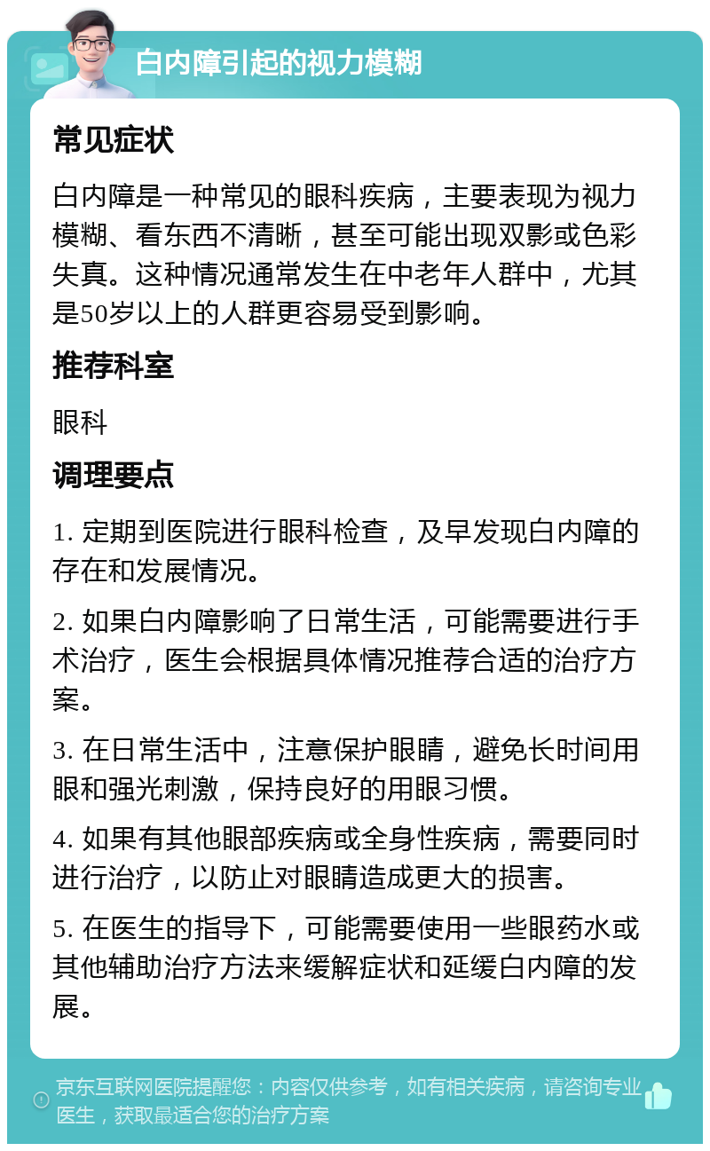 白内障引起的视力模糊 常见症状 白内障是一种常见的眼科疾病，主要表现为视力模糊、看东西不清晰，甚至可能出现双影或色彩失真。这种情况通常发生在中老年人群中，尤其是50岁以上的人群更容易受到影响。 推荐科室 眼科 调理要点 1. 定期到医院进行眼科检查，及早发现白内障的存在和发展情况。 2. 如果白内障影响了日常生活，可能需要进行手术治疗，医生会根据具体情况推荐合适的治疗方案。 3. 在日常生活中，注意保护眼睛，避免长时间用眼和强光刺激，保持良好的用眼习惯。 4. 如果有其他眼部疾病或全身性疾病，需要同时进行治疗，以防止对眼睛造成更大的损害。 5. 在医生的指导下，可能需要使用一些眼药水或其他辅助治疗方法来缓解症状和延缓白内障的发展。