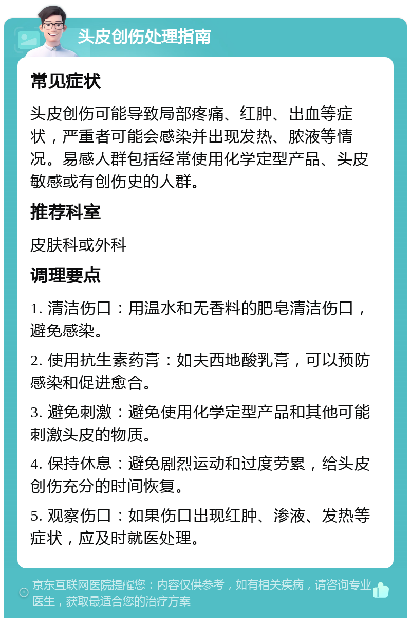 头皮创伤处理指南 常见症状 头皮创伤可能导致局部疼痛、红肿、出血等症状，严重者可能会感染并出现发热、脓液等情况。易感人群包括经常使用化学定型产品、头皮敏感或有创伤史的人群。 推荐科室 皮肤科或外科 调理要点 1. 清洁伤口：用温水和无香料的肥皂清洁伤口，避免感染。 2. 使用抗生素药膏：如夫西地酸乳膏，可以预防感染和促进愈合。 3. 避免刺激：避免使用化学定型产品和其他可能刺激头皮的物质。 4. 保持休息：避免剧烈运动和过度劳累，给头皮创伤充分的时间恢复。 5. 观察伤口：如果伤口出现红肿、渗液、发热等症状，应及时就医处理。