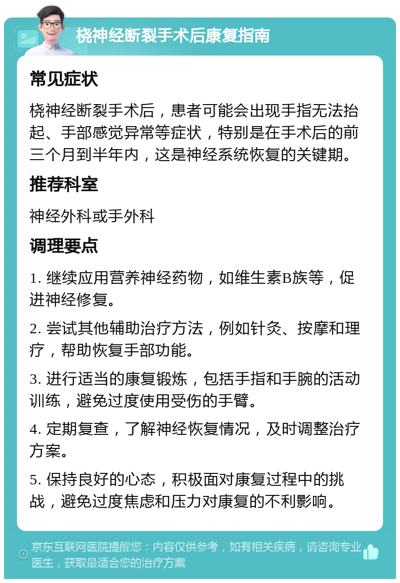 桡神经断裂手术后康复指南 常见症状 桡神经断裂手术后，患者可能会出现手指无法抬起、手部感觉异常等症状，特别是在手术后的前三个月到半年内，这是神经系统恢复的关键期。 推荐科室 神经外科或手外科 调理要点 1. 继续应用营养神经药物，如维生素B族等，促进神经修复。 2. 尝试其他辅助治疗方法，例如针灸、按摩和理疗，帮助恢复手部功能。 3. 进行适当的康复锻炼，包括手指和手腕的活动训练，避免过度使用受伤的手臂。 4. 定期复查，了解神经恢复情况，及时调整治疗方案。 5. 保持良好的心态，积极面对康复过程中的挑战，避免过度焦虑和压力对康复的不利影响。