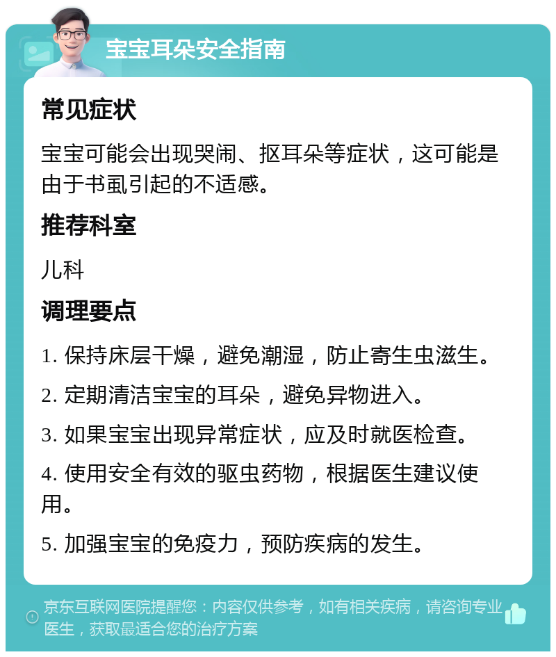 宝宝耳朵安全指南 常见症状 宝宝可能会出现哭闹、抠耳朵等症状，这可能是由于书虱引起的不适感。 推荐科室 儿科 调理要点 1. 保持床层干燥，避免潮湿，防止寄生虫滋生。 2. 定期清洁宝宝的耳朵，避免异物进入。 3. 如果宝宝出现异常症状，应及时就医检查。 4. 使用安全有效的驱虫药物，根据医生建议使用。 5. 加强宝宝的免疫力，预防疾病的发生。