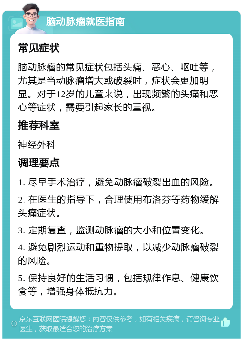 脑动脉瘤就医指南 常见症状 脑动脉瘤的常见症状包括头痛、恶心、呕吐等，尤其是当动脉瘤增大或破裂时，症状会更加明显。对于12岁的儿童来说，出现频繁的头痛和恶心等症状，需要引起家长的重视。 推荐科室 神经外科 调理要点 1. 尽早手术治疗，避免动脉瘤破裂出血的风险。 2. 在医生的指导下，合理使用布洛芬等药物缓解头痛症状。 3. 定期复查，监测动脉瘤的大小和位置变化。 4. 避免剧烈运动和重物提取，以减少动脉瘤破裂的风险。 5. 保持良好的生活习惯，包括规律作息、健康饮食等，增强身体抵抗力。