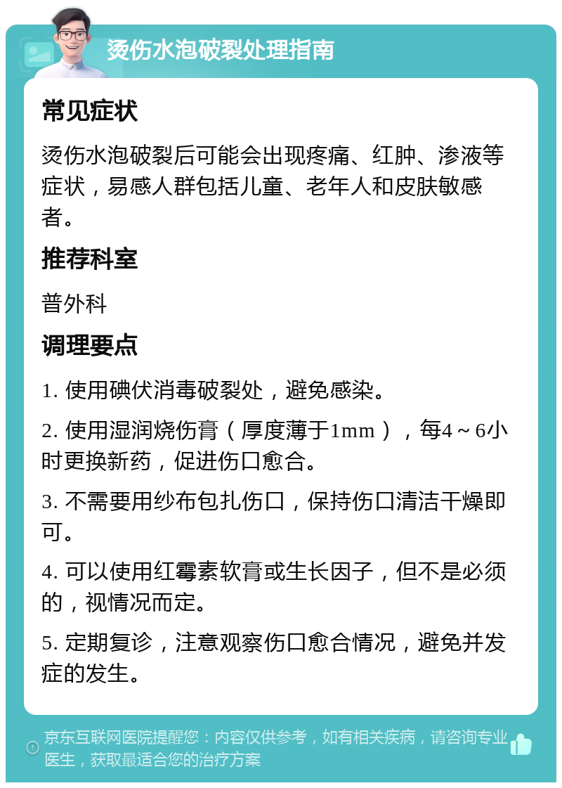 烫伤水泡破裂处理指南 常见症状 烫伤水泡破裂后可能会出现疼痛、红肿、渗液等症状，易感人群包括儿童、老年人和皮肤敏感者。 推荐科室 普外科 调理要点 1. 使用碘伏消毒破裂处，避免感染。 2. 使用湿润烧伤膏（厚度薄于1mm），每4～6小时更换新药，促进伤口愈合。 3. 不需要用纱布包扎伤口，保持伤口清洁干燥即可。 4. 可以使用红霉素软膏或生长因子，但不是必须的，视情况而定。 5. 定期复诊，注意观察伤口愈合情况，避免并发症的发生。