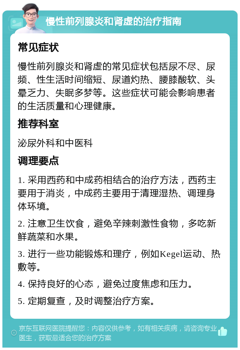 慢性前列腺炎和肾虚的治疗指南 常见症状 慢性前列腺炎和肾虚的常见症状包括尿不尽、尿频、性生活时间缩短、尿道灼热、腰膝酸软、头晕乏力、失眠多梦等。这些症状可能会影响患者的生活质量和心理健康。 推荐科室 泌尿外科和中医科 调理要点 1. 采用西药和中成药相结合的治疗方法，西药主要用于消炎，中成药主要用于清理湿热、调理身体环境。 2. 注意卫生饮食，避免辛辣刺激性食物，多吃新鲜蔬菜和水果。 3. 进行一些功能锻炼和理疗，例如Kegel运动、热敷等。 4. 保持良好的心态，避免过度焦虑和压力。 5. 定期复查，及时调整治疗方案。