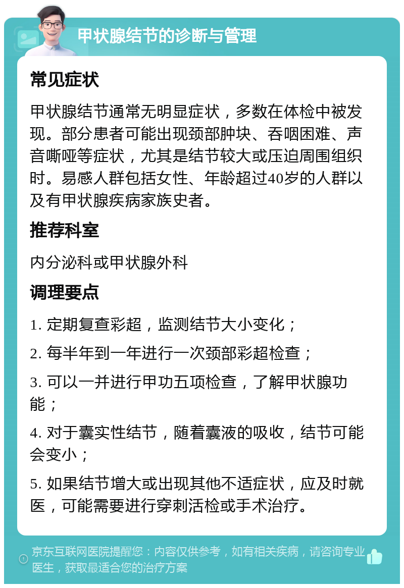 甲状腺结节的诊断与管理 常见症状 甲状腺结节通常无明显症状，多数在体检中被发现。部分患者可能出现颈部肿块、吞咽困难、声音嘶哑等症状，尤其是结节较大或压迫周围组织时。易感人群包括女性、年龄超过40岁的人群以及有甲状腺疾病家族史者。 推荐科室 内分泌科或甲状腺外科 调理要点 1. 定期复查彩超，监测结节大小变化； 2. 每半年到一年进行一次颈部彩超检查； 3. 可以一并进行甲功五项检查，了解甲状腺功能； 4. 对于囊实性结节，随着囊液的吸收，结节可能会变小； 5. 如果结节增大或出现其他不适症状，应及时就医，可能需要进行穿刺活检或手术治疗。