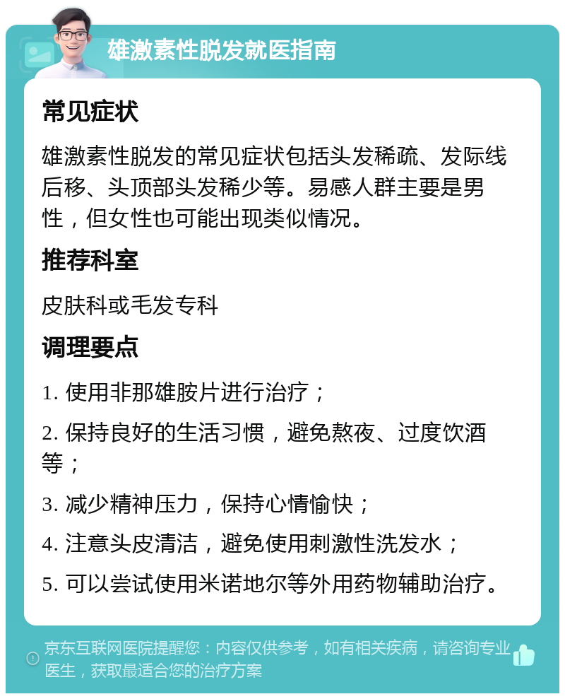 雄激素性脱发就医指南 常见症状 雄激素性脱发的常见症状包括头发稀疏、发际线后移、头顶部头发稀少等。易感人群主要是男性，但女性也可能出现类似情况。 推荐科室 皮肤科或毛发专科 调理要点 1. 使用非那雄胺片进行治疗； 2. 保持良好的生活习惯，避免熬夜、过度饮酒等； 3. 减少精神压力，保持心情愉快； 4. 注意头皮清洁，避免使用刺激性洗发水； 5. 可以尝试使用米诺地尔等外用药物辅助治疗。