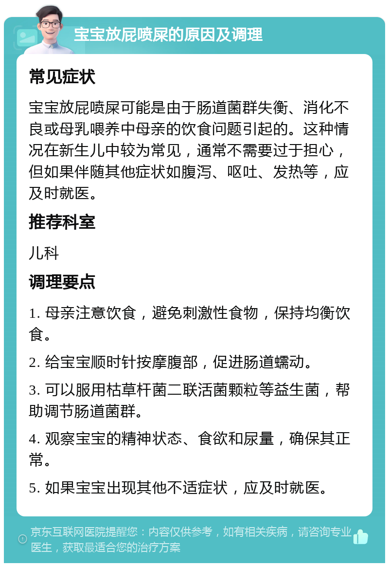 宝宝放屁喷屎的原因及调理 常见症状 宝宝放屁喷屎可能是由于肠道菌群失衡、消化不良或母乳喂养中母亲的饮食问题引起的。这种情况在新生儿中较为常见，通常不需要过于担心，但如果伴随其他症状如腹泻、呕吐、发热等，应及时就医。 推荐科室 儿科 调理要点 1. 母亲注意饮食，避免刺激性食物，保持均衡饮食。 2. 给宝宝顺时针按摩腹部，促进肠道蠕动。 3. 可以服用枯草杆菌二联活菌颗粒等益生菌，帮助调节肠道菌群。 4. 观察宝宝的精神状态、食欲和尿量，确保其正常。 5. 如果宝宝出现其他不适症状，应及时就医。