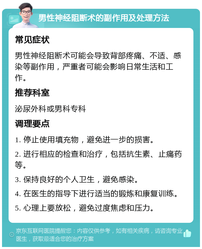 男性神经阻断术的副作用及处理方法 常见症状 男性神经阻断术可能会导致背部疼痛、不适、感染等副作用，严重者可能会影响日常生活和工作。 推荐科室 泌尿外科或男科专科 调理要点 1. 停止使用填充物，避免进一步的损害。 2. 进行相应的检查和治疗，包括抗生素、止痛药等。 3. 保持良好的个人卫生，避免感染。 4. 在医生的指导下进行适当的锻炼和康复训练。 5. 心理上要放松，避免过度焦虑和压力。