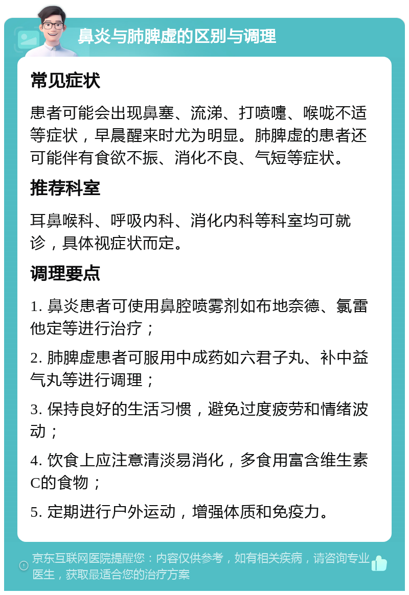 鼻炎与肺脾虚的区别与调理 常见症状 患者可能会出现鼻塞、流涕、打喷嚏、喉咙不适等症状，早晨醒来时尤为明显。肺脾虚的患者还可能伴有食欲不振、消化不良、气短等症状。 推荐科室 耳鼻喉科、呼吸内科、消化内科等科室均可就诊，具体视症状而定。 调理要点 1. 鼻炎患者可使用鼻腔喷雾剂如布地奈德、氯雷他定等进行治疗； 2. 肺脾虚患者可服用中成药如六君子丸、补中益气丸等进行调理； 3. 保持良好的生活习惯，避免过度疲劳和情绪波动； 4. 饮食上应注意清淡易消化，多食用富含维生素C的食物； 5. 定期进行户外运动，增强体质和免疫力。