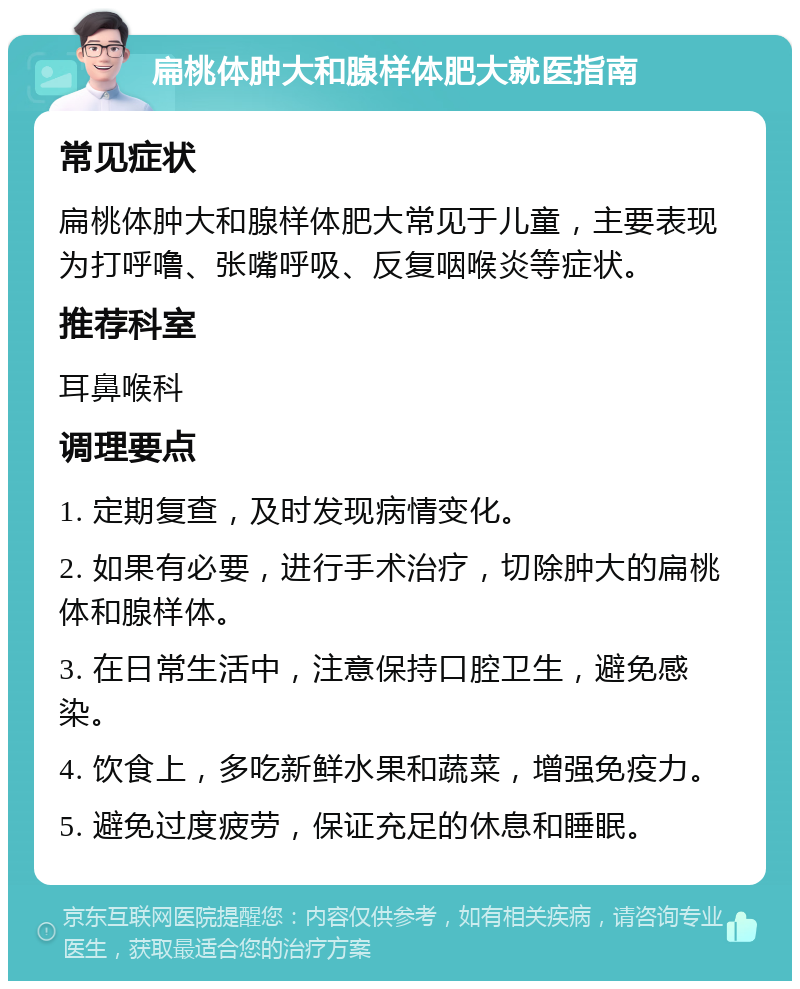 扁桃体肿大和腺样体肥大就医指南 常见症状 扁桃体肿大和腺样体肥大常见于儿童，主要表现为打呼噜、张嘴呼吸、反复咽喉炎等症状。 推荐科室 耳鼻喉科 调理要点 1. 定期复查，及时发现病情变化。 2. 如果有必要，进行手术治疗，切除肿大的扁桃体和腺样体。 3. 在日常生活中，注意保持口腔卫生，避免感染。 4. 饮食上，多吃新鲜水果和蔬菜，增强免疫力。 5. 避免过度疲劳，保证充足的休息和睡眠。