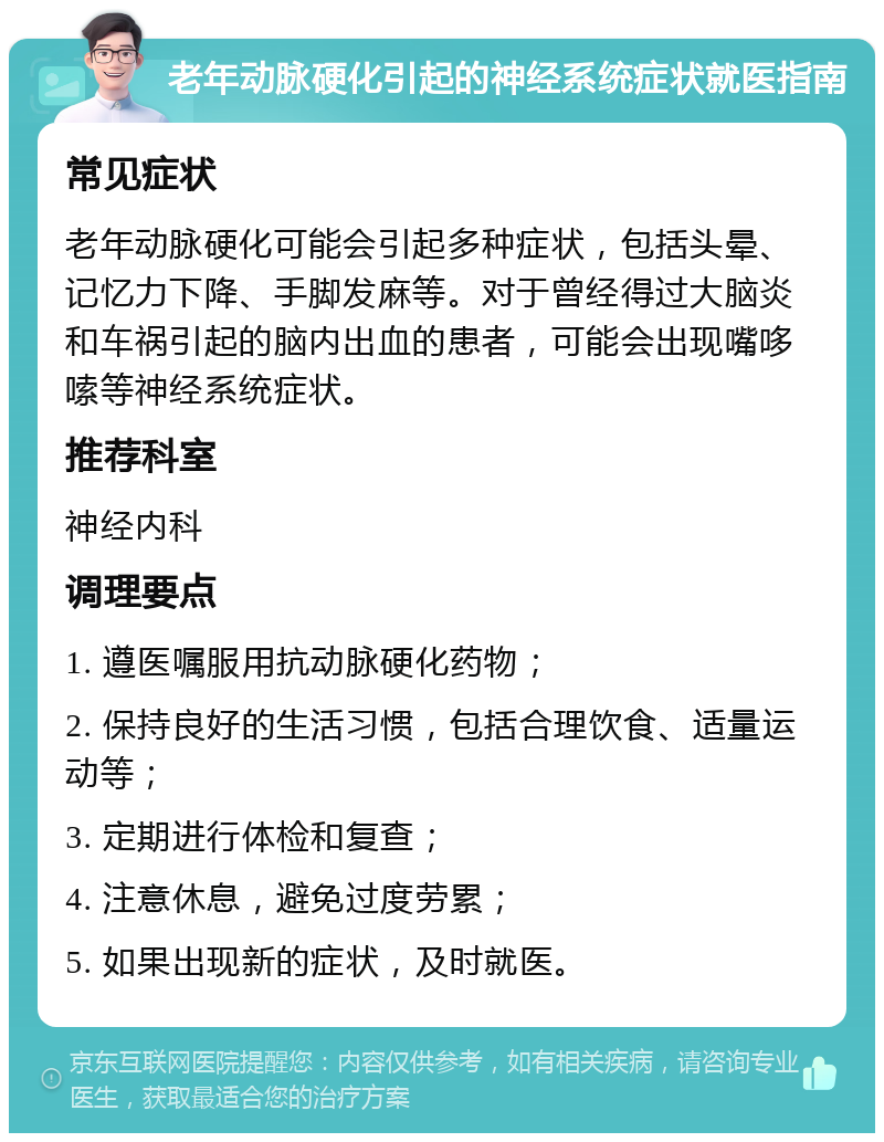 老年动脉硬化引起的神经系统症状就医指南 常见症状 老年动脉硬化可能会引起多种症状，包括头晕、记忆力下降、手脚发麻等。对于曾经得过大脑炎和车祸引起的脑内出血的患者，可能会出现嘴哆嗦等神经系统症状。 推荐科室 神经内科 调理要点 1. 遵医嘱服用抗动脉硬化药物； 2. 保持良好的生活习惯，包括合理饮食、适量运动等； 3. 定期进行体检和复查； 4. 注意休息，避免过度劳累； 5. 如果出现新的症状，及时就医。