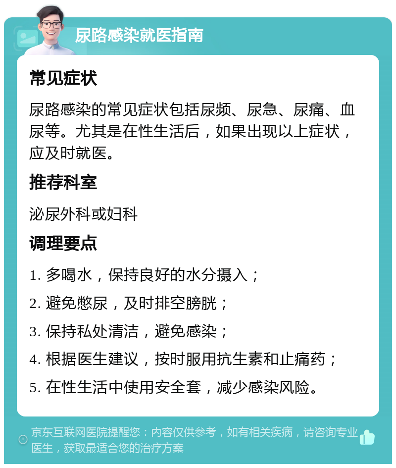 尿路感染就医指南 常见症状 尿路感染的常见症状包括尿频、尿急、尿痛、血尿等。尤其是在性生活后，如果出现以上症状，应及时就医。 推荐科室 泌尿外科或妇科 调理要点 1. 多喝水，保持良好的水分摄入； 2. 避免憋尿，及时排空膀胱； 3. 保持私处清洁，避免感染； 4. 根据医生建议，按时服用抗生素和止痛药； 5. 在性生活中使用安全套，减少感染风险。