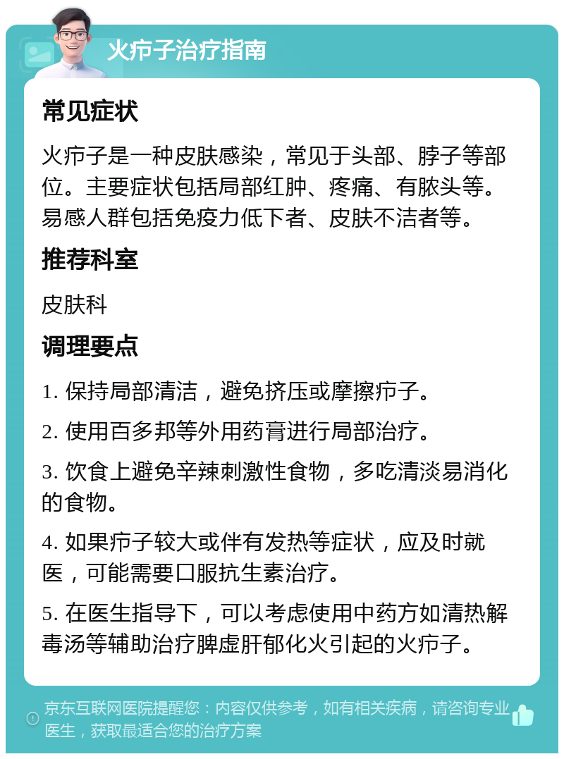 火疖子治疗指南 常见症状 火疖子是一种皮肤感染，常见于头部、脖子等部位。主要症状包括局部红肿、疼痛、有脓头等。易感人群包括免疫力低下者、皮肤不洁者等。 推荐科室 皮肤科 调理要点 1. 保持局部清洁，避免挤压或摩擦疖子。 2. 使用百多邦等外用药膏进行局部治疗。 3. 饮食上避免辛辣刺激性食物，多吃清淡易消化的食物。 4. 如果疖子较大或伴有发热等症状，应及时就医，可能需要口服抗生素治疗。 5. 在医生指导下，可以考虑使用中药方如清热解毒汤等辅助治疗脾虚肝郁化火引起的火疖子。