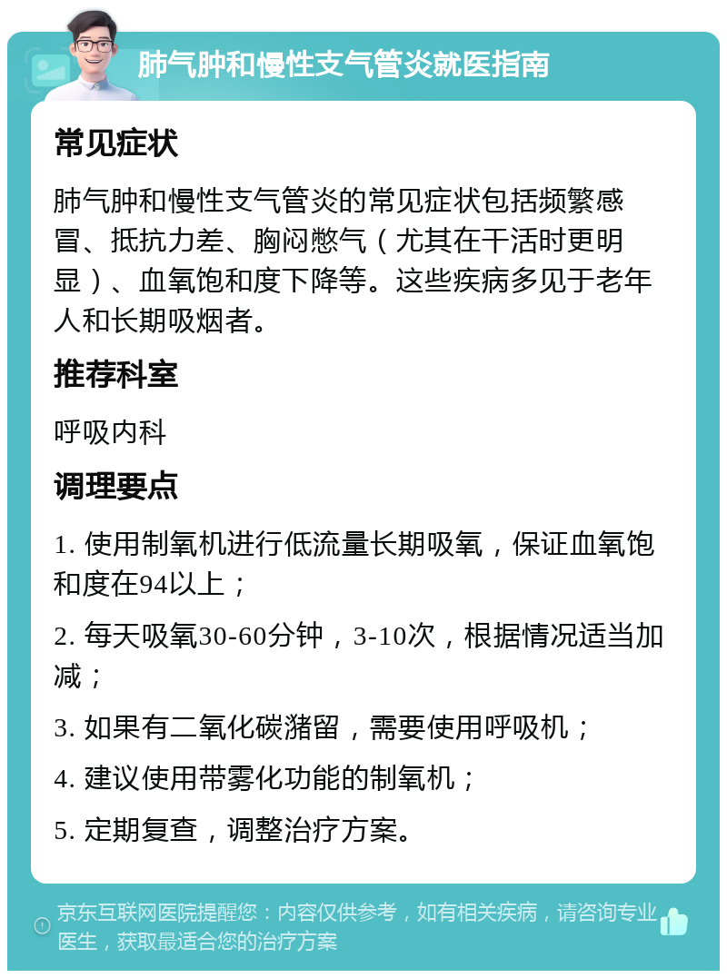 肺气肿和慢性支气管炎就医指南 常见症状 肺气肿和慢性支气管炎的常见症状包括频繁感冒、抵抗力差、胸闷憋气（尤其在干活时更明显）、血氧饱和度下降等。这些疾病多见于老年人和长期吸烟者。 推荐科室 呼吸内科 调理要点 1. 使用制氧机进行低流量长期吸氧，保证血氧饱和度在94以上； 2. 每天吸氧30-60分钟，3-10次，根据情况适当加减； 3. 如果有二氧化碳潴留，需要使用呼吸机； 4. 建议使用带雾化功能的制氧机； 5. 定期复查，调整治疗方案。