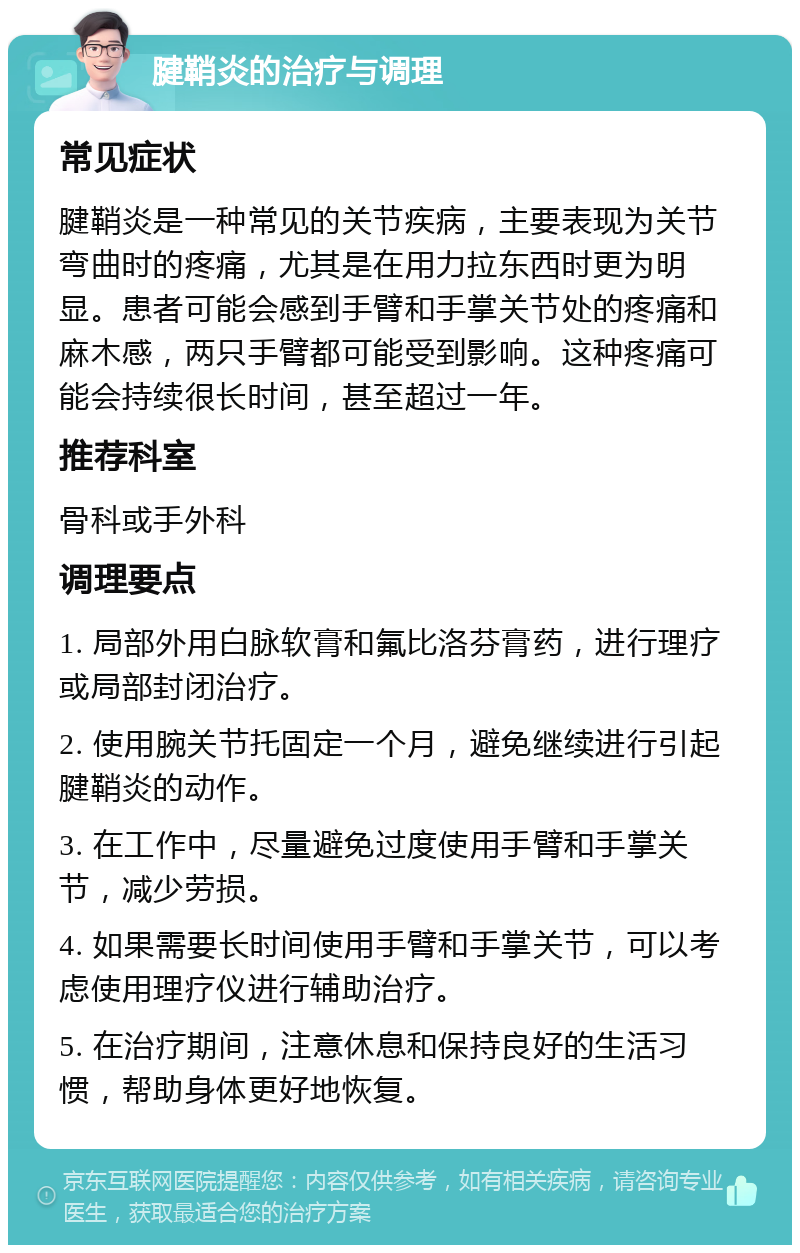 腱鞘炎的治疗与调理 常见症状 腱鞘炎是一种常见的关节疾病，主要表现为关节弯曲时的疼痛，尤其是在用力拉东西时更为明显。患者可能会感到手臂和手掌关节处的疼痛和麻木感，两只手臂都可能受到影响。这种疼痛可能会持续很长时间，甚至超过一年。 推荐科室 骨科或手外科 调理要点 1. 局部外用白脉软膏和氟比洛芬膏药，进行理疗或局部封闭治疗。 2. 使用腕关节托固定一个月，避免继续进行引起腱鞘炎的动作。 3. 在工作中，尽量避免过度使用手臂和手掌关节，减少劳损。 4. 如果需要长时间使用手臂和手掌关节，可以考虑使用理疗仪进行辅助治疗。 5. 在治疗期间，注意休息和保持良好的生活习惯，帮助身体更好地恢复。