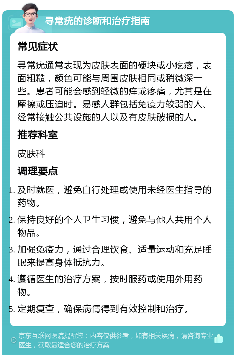 寻常疣的诊断和治疗指南 常见症状 寻常疣通常表现为皮肤表面的硬块或小疙瘩，表面粗糙，颜色可能与周围皮肤相同或稍微深一些。患者可能会感到轻微的痒或疼痛，尤其是在摩擦或压迫时。易感人群包括免疫力较弱的人、经常接触公共设施的人以及有皮肤破损的人。 推荐科室 皮肤科 调理要点 及时就医，避免自行处理或使用未经医生指导的药物。 保持良好的个人卫生习惯，避免与他人共用个人物品。 加强免疫力，通过合理饮食、适量运动和充足睡眠来提高身体抵抗力。 遵循医生的治疗方案，按时服药或使用外用药物。 定期复查，确保病情得到有效控制和治疗。