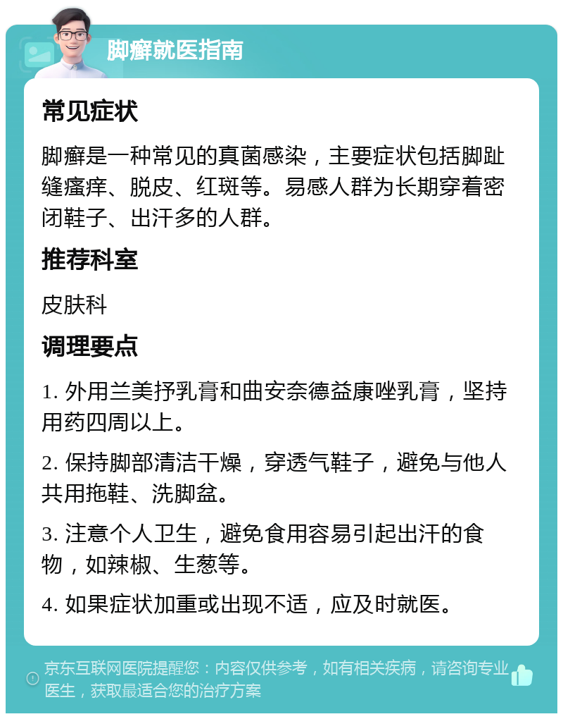 脚癣就医指南 常见症状 脚癣是一种常见的真菌感染，主要症状包括脚趾缝瘙痒、脱皮、红斑等。易感人群为长期穿着密闭鞋子、出汗多的人群。 推荐科室 皮肤科 调理要点 1. 外用兰美抒乳膏和曲安奈德益康唑乳膏，坚持用药四周以上。 2. 保持脚部清洁干燥，穿透气鞋子，避免与他人共用拖鞋、洗脚盆。 3. 注意个人卫生，避免食用容易引起出汗的食物，如辣椒、生葱等。 4. 如果症状加重或出现不适，应及时就医。