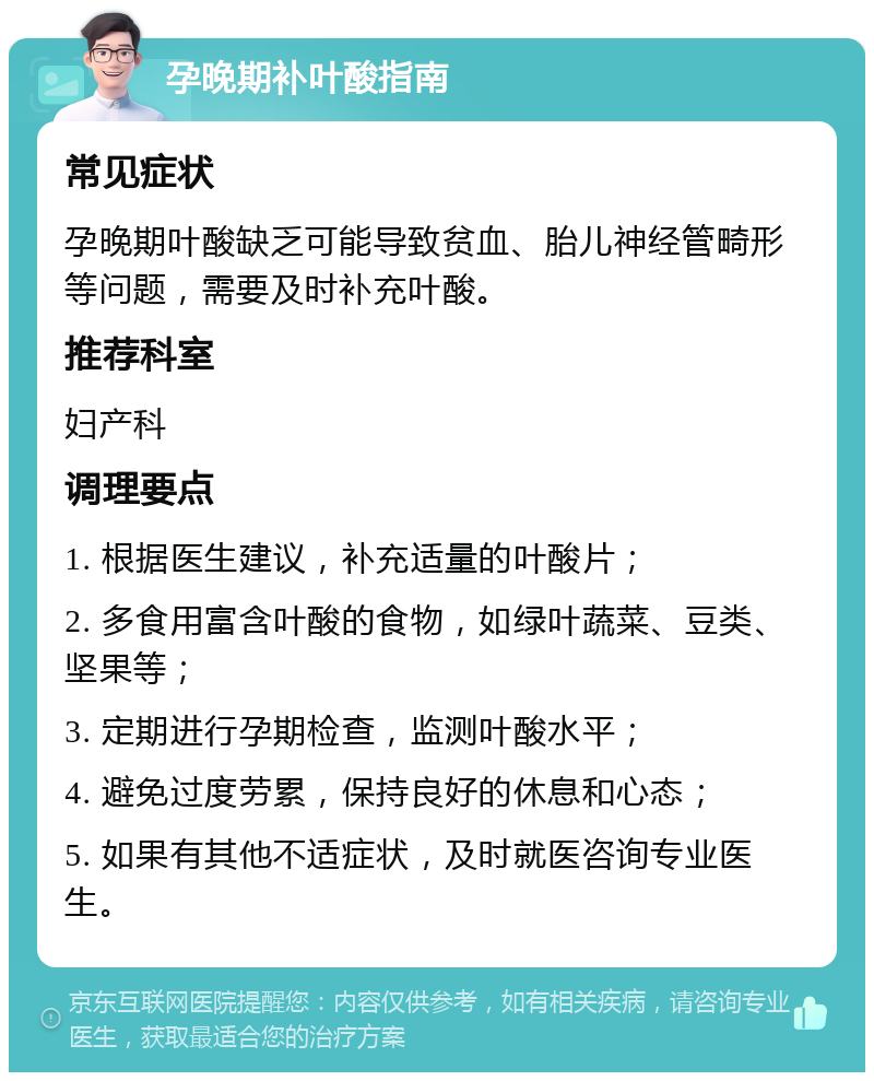 孕晚期补叶酸指南 常见症状 孕晚期叶酸缺乏可能导致贫血、胎儿神经管畸形等问题，需要及时补充叶酸。 推荐科室 妇产科 调理要点 1. 根据医生建议，补充适量的叶酸片； 2. 多食用富含叶酸的食物，如绿叶蔬菜、豆类、坚果等； 3. 定期进行孕期检查，监测叶酸水平； 4. 避免过度劳累，保持良好的休息和心态； 5. 如果有其他不适症状，及时就医咨询专业医生。