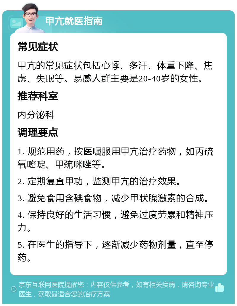 甲亢就医指南 常见症状 甲亢的常见症状包括心悸、多汗、体重下降、焦虑、失眠等。易感人群主要是20-40岁的女性。 推荐科室 内分泌科 调理要点 1. 规范用药，按医嘱服用甲亢治疗药物，如丙硫氧嘧啶、甲巯咪唑等。 2. 定期复查甲功，监测甲亢的治疗效果。 3. 避免食用含碘食物，减少甲状腺激素的合成。 4. 保持良好的生活习惯，避免过度劳累和精神压力。 5. 在医生的指导下，逐渐减少药物剂量，直至停药。