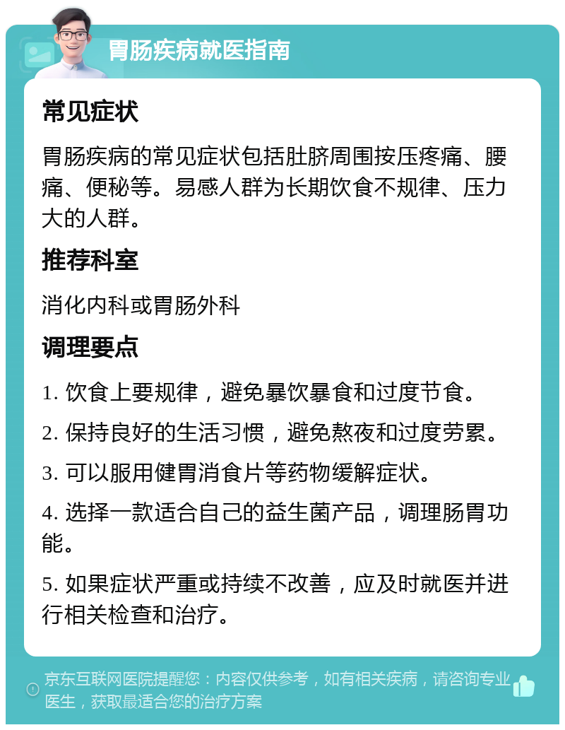 胃肠疾病就医指南 常见症状 胃肠疾病的常见症状包括肚脐周围按压疼痛、腰痛、便秘等。易感人群为长期饮食不规律、压力大的人群。 推荐科室 消化内科或胃肠外科 调理要点 1. 饮食上要规律，避免暴饮暴食和过度节食。 2. 保持良好的生活习惯，避免熬夜和过度劳累。 3. 可以服用健胃消食片等药物缓解症状。 4. 选择一款适合自己的益生菌产品，调理肠胃功能。 5. 如果症状严重或持续不改善，应及时就医并进行相关检查和治疗。