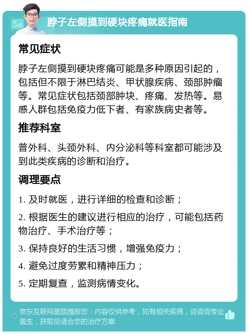 脖子左侧摸到硬块疼痛就医指南 常见症状 脖子左侧摸到硬块疼痛可能是多种原因引起的，包括但不限于淋巴结炎、甲状腺疾病、颈部肿瘤等。常见症状包括颈部肿块、疼痛、发热等。易感人群包括免疫力低下者、有家族病史者等。 推荐科室 普外科、头颈外科、内分泌科等科室都可能涉及到此类疾病的诊断和治疗。 调理要点 1. 及时就医，进行详细的检查和诊断； 2. 根据医生的建议进行相应的治疗，可能包括药物治疗、手术治疗等； 3. 保持良好的生活习惯，增强免疫力； 4. 避免过度劳累和精神压力； 5. 定期复查，监测病情变化。