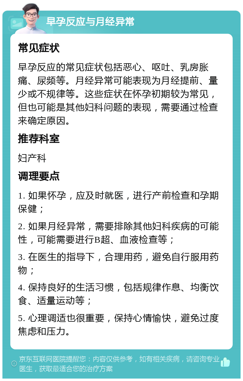 早孕反应与月经异常 常见症状 早孕反应的常见症状包括恶心、呕吐、乳房胀痛、尿频等。月经异常可能表现为月经提前、量少或不规律等。这些症状在怀孕初期较为常见，但也可能是其他妇科问题的表现，需要通过检查来确定原因。 推荐科室 妇产科 调理要点 1. 如果怀孕，应及时就医，进行产前检查和孕期保健； 2. 如果月经异常，需要排除其他妇科疾病的可能性，可能需要进行B超、血液检查等； 3. 在医生的指导下，合理用药，避免自行服用药物； 4. 保持良好的生活习惯，包括规律作息、均衡饮食、适量运动等； 5. 心理调适也很重要，保持心情愉快，避免过度焦虑和压力。