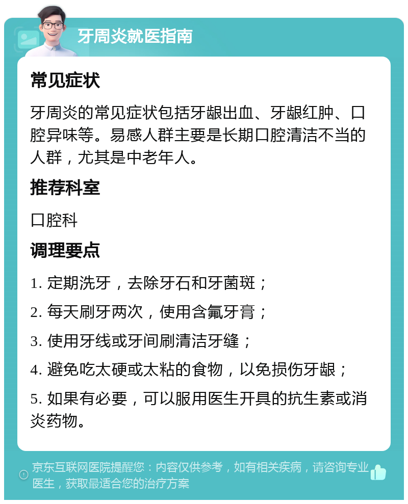 牙周炎就医指南 常见症状 牙周炎的常见症状包括牙龈出血、牙龈红肿、口腔异味等。易感人群主要是长期口腔清洁不当的人群，尤其是中老年人。 推荐科室 口腔科 调理要点 1. 定期洗牙，去除牙石和牙菌斑； 2. 每天刷牙两次，使用含氟牙膏； 3. 使用牙线或牙间刷清洁牙缝； 4. 避免吃太硬或太粘的食物，以免损伤牙龈； 5. 如果有必要，可以服用医生开具的抗生素或消炎药物。