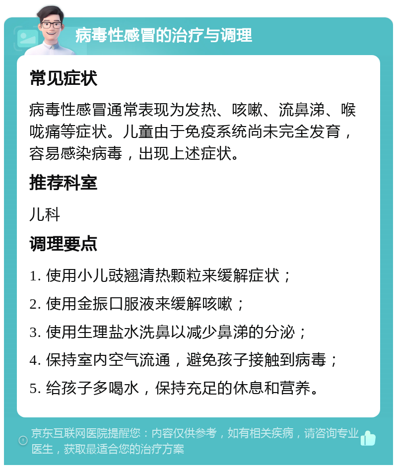 病毒性感冒的治疗与调理 常见症状 病毒性感冒通常表现为发热、咳嗽、流鼻涕、喉咙痛等症状。儿童由于免疫系统尚未完全发育，容易感染病毒，出现上述症状。 推荐科室 儿科 调理要点 1. 使用小儿豉翘清热颗粒来缓解症状； 2. 使用金振口服液来缓解咳嗽； 3. 使用生理盐水洗鼻以减少鼻涕的分泌； 4. 保持室内空气流通，避免孩子接触到病毒； 5. 给孩子多喝水，保持充足的休息和营养。